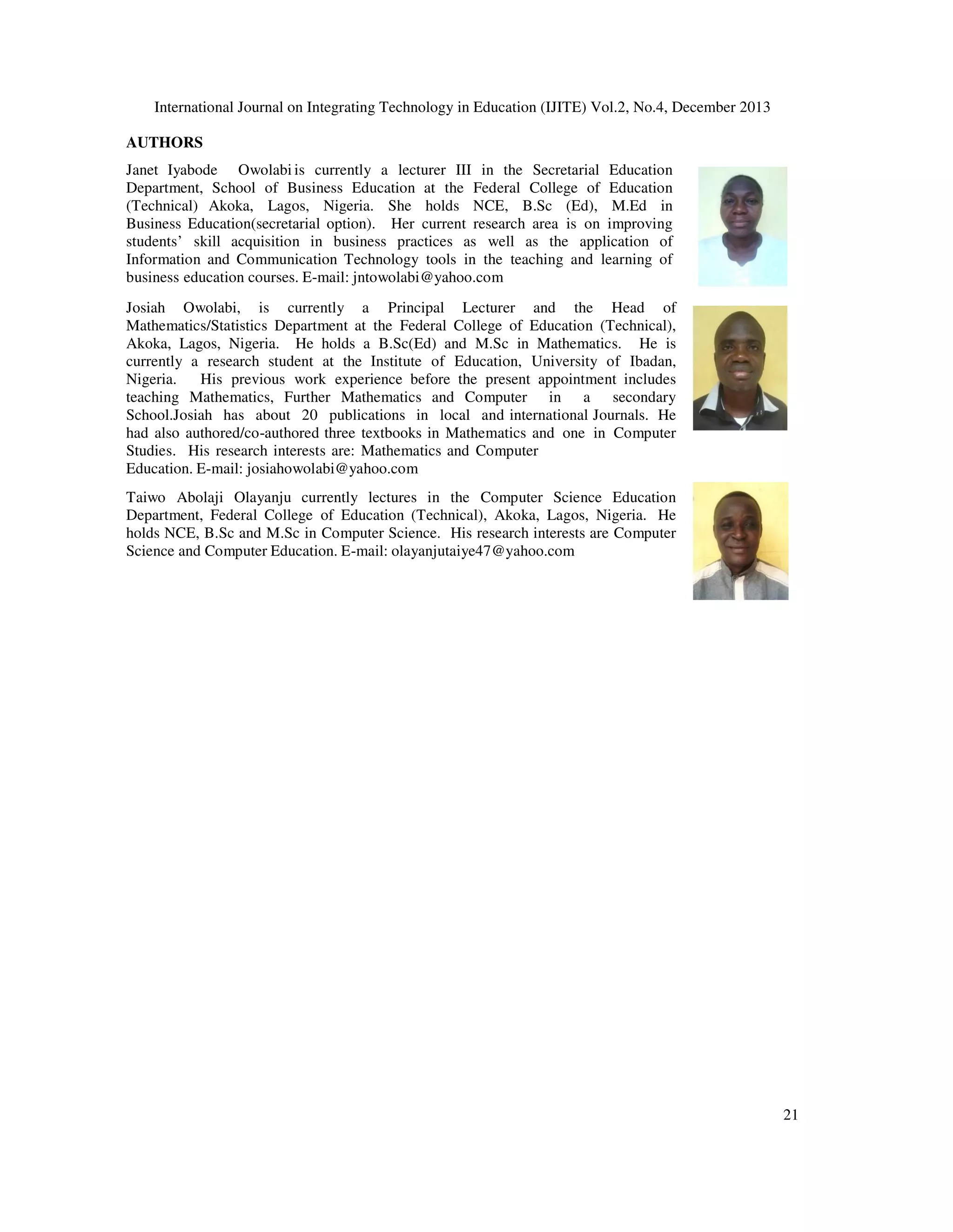 International Journal on Integrating Technology in Education (IJITE) Vol.2, No.4, December 2013
AUTHORS
Janet Iyabode Owolabi is currently a lecturer III in the Secretarial Education
Department, School of Business Education at the Federal College of Education
(Technical) Akoka, Lagos, Nigeria. She holds NCE, B.Sc (Ed), M.Ed in
Business Education(secretarial option). Her current research area is on improving
students’ skill acquisition in business practices as well as the application of
Information and Communication Technology tools in the teaching and learning of
business education courses. E-mail: jntowolabi@yahoo.com
Josiah Owolabi, is currently a Principal Lecturer and the Head of
Mathematics/Statistics Department at the Federal College of Education (Technical),
Akoka, Lagos, Nigeria. He holds a B.Sc(Ed) and M.Sc in Mathematics. He is
currently a research student at the Institute of Education, University of Ibadan,
Nigeria.
His previous work experience before the present appointment includes
teaching Mathematics, Further Mathematics and Computer in a secondary
School.Josiah has about 20 publications in local and international Journals. He
had also authored/co-authored three textbooks in Mathematics and one in Computer
Studies. His research interests are: Mathematics and Computer
Education. E-mail: josiahowolabi@yahoo.com
Taiwo Abolaji Olayanju currently lectures in the Computer Science Education
Department, Federal College of Education (Technical), Akoka, Lagos, Nigeria. He
holds NCE, B.Sc and M.Sc in Computer Science. His research interests are Computer
Science and Computer Education. E-mail: olayanjutaiye47@yahoo.com

21

 