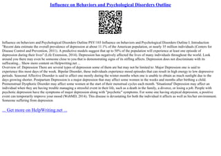 Influence on Behaviors and Psychological Disorders Outline
Influence on behaviors and Psychological Disorders Outline PSY/103 Influence on behaviors and Psychological Disorders Outline I. Introduction
"Recent data estimate the overall prevalence of depression at about 11.1% of the American population, or nearly 35 million individuals (Centers for
Disease Control and Prevention, 2011). A predictive models suggest that up to 50% of the population will experience at least one episode of
depression during their lives" (Life Extension, 2014). Depression has negatively affected the lives of many individuals throughout the world. Look
around you there may even be someone close to you that is demonstrating signs of its stifling affects. Depression does not discriminate with its
suffocating... Show more content on Helpwriting.net ...
Overview of: Depression There are several types of depression some of them are but may not be limited to: Major Depression one is said to
experience this most days of the week. Bipolar Disorder, these individuals experience mood episodes that can result in high energy to low depressive
periods. Seasonal Affective Disorder is said to affect one mostly during the winter months when one is unable to obtain as much sunlight due to the
days growing shorter. Postpartum Depression is a major depression that may affect some women in the weeks and months after birthing a child.
Premenstrual Dysphoric Disorder may affect some women at the start of their menstrual cycles each month. 'Situational' Depression may affect an
individual when they are having trouble managing a stressful event in their life, such as a death in the family, a divorce, or losing a job. People with
psychotic depression have the symptoms of major depression along with "psychotic" symptoms. For some one having atypical depression, a positive
event can temporarily improve your mood (WebMD, 2014). This disease is devastating for both the individual it affects as well as his/her environment.
Someone suffering from depression
... Get more on HelpWriting.net ...
 