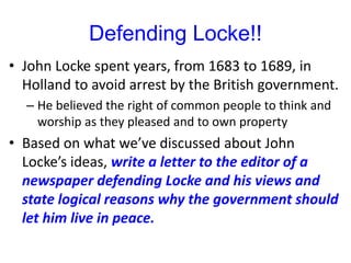 Defending Locke!!
• John Locke spent years, from 1683 to 1689, in
Holland to avoid arrest by the British government.
– He believed the right of common people to think and
worship as they pleased and to own property
• Based on what we’ve discussed about John
Locke’s ideas, write a letter to the editor of a
newspaper defending Locke and his views and
state logical reasons why the government should
let him live in peace.
 