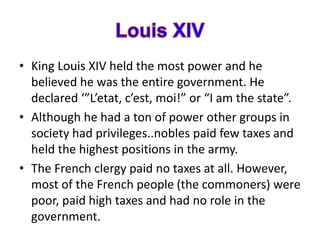 • King Louis XIV held the most power and he
believed he was the entire government. He
declared ‘”L’etat, c’est, moi!” or “I am the state”.
• Although he had a ton of power other groups in
society had privileges..nobles paid few taxes and
held the highest positions in the army.
• The French clergy paid no taxes at all. However,
most of the French people (the commoners) were
poor, paid high taxes and had no role in the
government.
 
