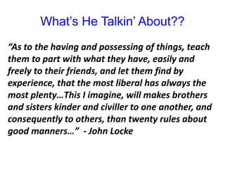 What’s He Talkin’ About??
“As to the having and possessing of things, teach
them to part with what they have, easily and
freely to their friends, and let them find by
experience, that the most liberal has always the
most plenty…This I imagine, will makes brothers
and sisters kinder and civiller to one another, and
consequently to others, than twenty rules about
good manners…” - John Locke
 