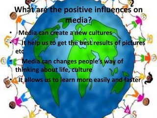 What are the positive influences on media? Media can create a new culturesIt help us to get the best results of pictures etcMedia can changes people’s way of thinking about life, cultureIt allows us to learn more easily and faster