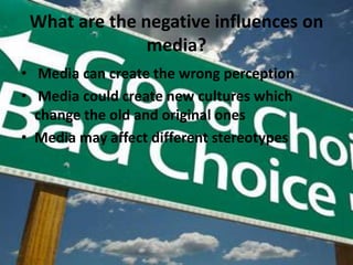 What are the negative influences on media?Media can create the wrong perceptionMedia could create new cultures which change the old and original onesMedia may affect different stereotypes 