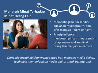 ? ?
Menaruh Minat Terhadap
Minat Orang Lain
• Mementingkan diri sendiri
adalah bentuk termurni dari
sifat manusia – fight or flight.
• Prinsip ini bukan
mengesampinkan minat sendiri
tetapi memasukkan minat
orang lain menjadi minat kita.
Daripada menghabiskan waktu setiap hari memoles media digital,
lebih baik memanfaatkan media digital untuk berinteraksi.
 
