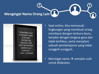 ? ?
Mengingat Nama Orang Lain
• Saat online, kita memasuki
lingkungan yang membuat orang
membaca dengan terburu-buru,
berpikir dengan tergesa-gesa dan
tidak terfokus, serta menjalani
sebuah pembelajaran yang tidak
sungguh-sungguh.
• Meningat nama  semakin sulit
untuk dilakukan.
 