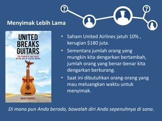 ? ?
Menyimak Lebih Lama
• Saham United Airlines jatuh 10% ,
kerugian $180 juta.
• Sementara jumlah orang yang
mungkin kita dengarkan bertambah,
jumlah orang yang benar-benar kita
dengarkan berkurang.
• Saat ini dibutuhkan orang-orang yang
mau meluangkan waktu untuk
menyimak.
Di mana pun Anda berada, bawalah diri Anda sepenuhnya di sana.
 