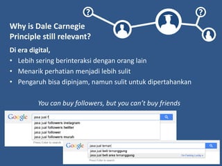 ? ?
Why is Dale Carnegie
Principle still relevant?
Di era digital,
• Lebih sering berinteraksi dengan orang lain
• Menarik perhatian menjadi lebih sulit
• Pengaruh bisa dipinjam, namun sulit untuk dipertahankan
You can buy followers, but you can’t buy friends
 