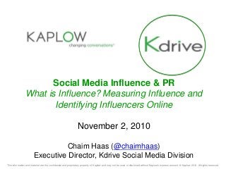 This information and material are the confidential and proprietary property of Kaplow and may not be used or disclosed without Kaplow's express consent. © Kaplow 2010. All rights reserved.
Social Media Influence & PR
What is Influence? Measuring Influence and
Identifying Influencers Online
November 2, 2010
Chaim Haas (@chaimhaas)
Executive Director, Kdrive Social Media Division
 