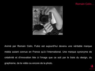 Romain Colin…Animé par Romain Colin, Fubiz est aujourd’hui devenu une véritable marque média autant connue en France qu’à l’international. Une marque synonyme de créativité et d’innovation liée à l’image que ce soit par le biais du design, du graphisme, de la vidéo ou encore de la photo.