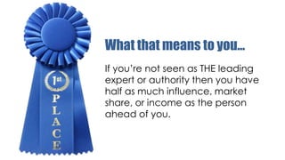 What that means to you…
If you’re not seen as THE leading
expert or authority then you have
half as much influence, market
share, or income as the person
ahead of you.

 