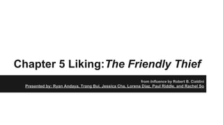 Chapter 5 Liking:The Friendly Thief
from Influence by Robert B. Cialdini
Presented by: Ryan Andaya, Trang Bui, Jessica Cha, Lorena Diaz, Paul Riddle, and Rachel So
 