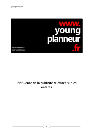 youngplanneur.fr 


 
 
 
 
 
 
 
 
 
 
 
 
 
 
 
 
 
 
 
 
 
 
 

                              
                              
                              
                              
       L'influence de la publicité télévisée sur les 
                         enfants 
 
 
 
 
 
 
 
 
 
 
 
 
 


 
                             1 
 