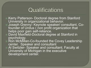  Kerry Patterson- Doctoral degree from Stanford
University in organizational behavior.
 Joseph Grenny- Keynote speaker/ consultant. Co-
founder of Unitus ( non profit organization that
helps poor gain self-reliance.
 David Maxfield-Doctoral degree at Stanford in
psychology.
 Ron McMillan-Co-founded the Covey Leadership
center. Speaker and consultant
 Al Switzler- Speaker and consultant. Faculty at
University of Michigan in the executive
development center.
 
