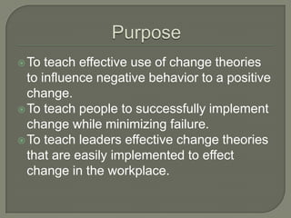 To teach effective use of change theories
to influence negative behavior to a positive
change.
To teach people to successfully implement
change while minimizing failure.
To teach leaders effective change theories
that are easily implemented to effect
change in the workplace.
 