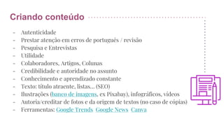 Criando conteúdo
- Autenticidade
- Prestar atenção em erros de português / revisão
- Pesquisa e Entrevistas
- Utilidade
- Colaboradores, Artigos, Colunas
- Credibilidade e autoridade no assunto
- Conhecimento e aprendizado constante
- Texto: título atraente, listas… (SEO)
- Ilustrações (banco de imagens, ex Pixabay), infográficos, vídeos
- Autoria/creditar de fotos e da origem de textos (no caso de cópias)
- Ferramentas: Google Trends Google News Canva
 