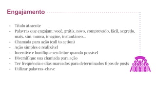 Engajamento
- Título atraente
- Palavras que engajam: você, grátis, novo, comprovado, fácil, segredo,
mais, sim, nunca, imagine, instantâneo...
- Chamada para ação (call to action)
- Ação simples e realizável
- Incentive e bonifique seu leitor quando possível
- Diversifique sua chamada para ação
- Ter frequência e dias marcados para determinados tipos de posts
- Utilizar palavras-chave
 