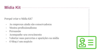 Mídia Kit
Porquê criar o Mídia Kit?
- As empresas ainda são conservadoras
- Mostra profissionalismo
- Persuasão
- Acompanhe seu crescimento
- Valorize suas parcerias e aparições na mídia
- O blog é um negócio
 
