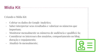 Mídia Kit
Criando o Mídia Kit:
- Coletar os dados do Google Analytics;
- Saber interpretar seus resultados e valorizar os números que
importam;
- Monitorar mensalmente os números de audiência e qualificá-la;
- Considerar os interesses dos usuários, comportamento no blog,
duração e engajamento;
- Atualizá-lo mensalmente;
 