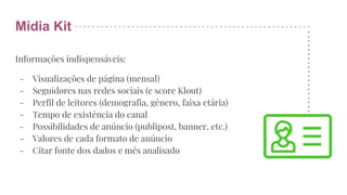 Mídia Kit
Informações indispensáveis:
- Visualizações de página (mensal)
- Seguidores nas redes sociais (e score Klout)
- Perfil de leitores (demografia, gênero, faixa etária)
- Tempo de existência do canal
- Possibilidades de anúncio (publipost, banner, etc.)
- Valores de cada formato de anúncio
- Citar fonte dos dados e mês analisado
 