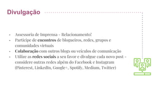 Divulgação
- Assessoria de Imprensa - Relacionamento!
- Participe de encontros de blogueiros, redes, grupos e
comunidades virtuais
- Colaboração com outros blogs ou veículos de comunicação
- Utilize as redes sociais a seu favor e divulgue cada novo post -
considere outras redes alpém do Facebook e Instagram
(Pinterest, LinkedIn, Google+, Spotify, Medium, Twitter)
 