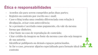 Ética e responsabilidades
- Acordos são para serem cumpridos pelas duas partes;
- Registro ou contrato por escrito ou e-mail;
- Caso o blog tenha uma conduta diferenciada com relação à
divulgação, avisar com antecedência;
- Se a permuta é acertada como pagamento, ela vale da mesma
forma que dinheiro;
- Citar fonte no caso de reprodução de conteúdo;
- Citar crédito da imagem ou fonte da mesma caso não seja imagem
de sua autoria;
- Identificar publiposts ou demais espaços patrocinados.
- Se for o caso, procurar alguém especializado para formato ideal de
contrato
 