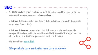 SEO
- SEO (Search Engine Optimization): Otimizar seu blog para melhorar
seu posicionamento para as palavras-chave.
- Fatores Internos: palavras-chave (título, subtítulo, conteúdo, tags, meta
descrição, fotos, URL,);
- Fatores Externos: outros sites com link para seu site, redes sociais
compartilhando seu site. Se um site é muito linkado (indicado) por outros,
ele ganha uma autoridade perante os motores de busca.
- Outras dicas neste link.
Não produzir para a máquina, mas para as pessoas
 