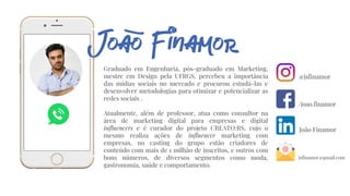 Graduado em Engenharia, pós-graduado em Marketing,
mestre em Design pela UFRGS, percebeu a importância
das mídias sociais no mercado e procurou estudá-las e
desenvolver metodologias para otimizar e potencializar as
redes sociais .
Atualmente, além de professor, atua como consultor na
área de marketing digital para empresas e digital
influencers e é curador do projeto CREATO:RS, cujo o
mesmo realiza ações de influencer marketing com
empresas, no casting do grupo estão criadores de
conteúdo com mais de 1 milhão de inscritos, e outros com
bons números, de diversos segmentos como moda,
gastronomia, saúde e comportamento.
@jsfinamor
/joao.finamor
João Finamor
jsfinamor@gmail.com
 