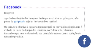 Facebook
Imagens:
A pré-visualização das imagens, tanto para retratos ou paisagens, não
passa de 398 pixels, seja na horizontal ou vertical.
Ou seja, se o objetivo é passar a mensagem já na prévia do anúncio, que é
exibido na linha do tempo dos usuários, você deve estar atento a
tamanhos que mantenham todo seu conteúdo mesmo com a redução de
tamanho prevista.
 