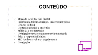 CONTEÚDO
- Mercado de influência digital
- Empreendedorismo Digital / Profissionalização
- Criação do blog
- Conteúdo criativo e autêntico
- Mídia kit e monetização
- Divulgação e relacionamento com o mercado
- Ética e responsabilidades
- SEO / palavras-chave/ engajamento
- Divulgação
 