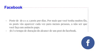 Facebook
- Poste de de a 1 a 2 posts por dias. Por mais que você tenha muitos fãs,
os posts vão aparecer cada vez para menos pessoas, a não ser que
você faça um anúncio pago.
- 3h é o tempo de duração do alcance de um post do facebook.
 