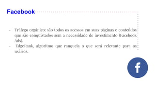 Facebook
- Tráfego orgânico: são todos os acessos em suas páginas e conteúdos
que são conquistados sem a necessidade de investimento (Facebook
Ads).
- EdgeRank, algoritmo que ranqueia o que será relevante para os
usários.
 