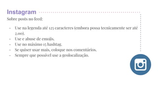 Instagram
Sobre posts no feed:
- Use na legenda até 125 caracteres (embora possa tecnicamente ser até
2.00).
- Use e abuse de emojis.
- Use no máximo 15 hashtag.
- Se quiser usar mais, coloque nos comentários.
- Sempre que possível use a geolocalização.
 