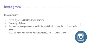Instagram
Dicas de ouro:
- OFEREÇA MATERIAL EXCLUSIVO
- Tenha qualidade
- Padronize( sempre mesma edição, cartela de cores, luz, número de
fotos)
- NÃO TENHA MEDO DE MOSTRAR SEU ESTILO DE VIDA
 