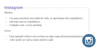 Instagram
Stories:
- Use para mostrar seu estilo de vida, se aproximar dos seguidores;
- Interaja com os seguidores;
- Cuidado com o over posting.
Lives:
- Faça quando estiver em eventos ou algo especial (comemorações);
- A live pode ser salva como stories (24h)
 