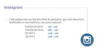 Instagram
- Cada página tem seu horário ideal de postagem, que você observará
analisando as suas métricas, mas para começar:
TODOS OS DIAS
TODOS OS DIAS
QUINTA
QUARTA
11h - 14h
18h - 22h
20h - 21h
20h - 21h
 
