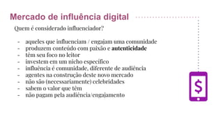Mercado de influência digital
Quem é considerado influenciador?
- aqueles que influenciam / engajam uma comunidade
- produzem conteúdo com paixão e autenticidade
- têm seu foco no leitor
- investem em um nicho específico
- influência é comunidade, diferente de audiência
- agentes na construção deste novo mercado
- não são (necessariamente) celebridades
- sabem o valor que têm
- não pagam pela audiência/engajamento
 