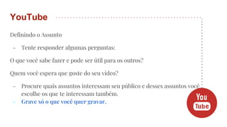 Definindo o Assunto
- Tente responder algumas perguntas:
O que você sabe fazer e pode ser útil para os outros?
Quem você espera que goste do seu vídeo?
- Procure quais assuntos interessam seu público e desses assuntos você
escolhe os que te interessam também.
- Grave só o que você quer gravar.
YouTube
 