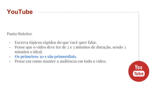Pauta/Roteiro:
- Escreva tópicos rápidos do que você quer falar.
- Pense que o vídeo deve ter de 2 e 5 minutos de duração, sendo 3
minutos o ideal.
- Os primeiros 30 s são primordiais.
- Pense em como manter a audiência em todo o vídeo.
YouTube
 