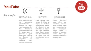 Iluminação
YouTube
LUZ NATURAL
A luz natural é uma
boa alternativa,
principalmente
quando se busca
cores mais naturais.
Mas lembre-se,
existe uma limitação
de tempo para a
gravação e pode
haver uma variação
no decorrer do
tempo.Use um
rebatedor para
suavizar as sombras.
SOFTBOX
Com preços que
variam de R$100 a
R$500, é o melhor
investimento, depois
da câmera, a ser
feito. Existem alguns
DIY que ensinam
como fazer, sendo
uma boa alternativa
se ainda não há
investimento para o
canal.
RING LIGHT
Ótima alternativa
para vídeos que
envolvem tomadas
mais fechadas, como
por exemplo tutorias
de maquiagem.
Assim como a
softbox , existem
vários DIY que
ensinam como fazer
uma em casa.
 