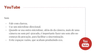 Som
- Fale com clareza.
- Use um microfone direcional.
- Quando se usa outro microfone, além do da câmera, mais de uma
câmera ou som pré-gravado, é importante fazer um som alto no
começo da gravação, para facilitar a sincronização.
- Evite espaços vazios, que acabam produzindo eco.
YouTube
 
