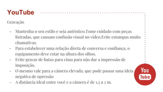 Gravação
- Mantenha o seu estilo e seja autêntico.Tome cuidado com peças
listradas, que causam confusão visual no vídeo.Evite estampas muito
chamativas.
- Para estabelecer uma relação direta de conversa e confiança, o
equipamento deve estar na altura dos olhos.
- Evite gravar de baixo para cima para não dar a impressão de
imposição.
- O mesmo vale para a câmera elevada, que pode passar uma ideia
negativa de opressão
- A distância ideal entre você e a câmera é de 1,5 a 2 m.
YouTube
 