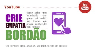 YouTube
CRIE
EMPATIA
Tente criar uma
intimidade com
quem vai assitir,
use termos que
sejam conhecidos
pelo público.
BORDÃO
Use bordões, dirija-se ao seu seu público com um apelido.
 