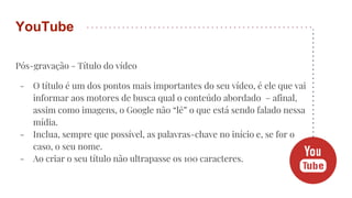 Pós-gravação - Título do vídeo
- O título é um dos pontos mais importantes do seu vídeo, é ele que vai
informar aos motores de busca qual o conteúdo abordado – afinal,
assim como imagens, o Google não “lê” o que está sendo falado nessa
mídia.
- Inclua, sempre que possível, as palavras-chave no início e, se for o
caso, o seu nome.
- Ao criar o seu título não ultrapasse os 100 caracteres.
YouTube
 