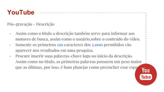 Pós-gravação - Descrição
- Assim como o título a descrição também serve para informar aos
motores de busca, assim como o usuário,sobre o conteúdo do vídeo.
- Somente os primeiros 150 caracteres dos 5.000 permitidos vão
aparecer nos resultados em uma pesquisa.
- Procure inserir suas palavras-chave logo no início da descrição.
Assim como no título, as primeiras palavras possuem um peso maior
que as últimas, por isso, é bom planejar como preencher esse espaço.
YouTube
 