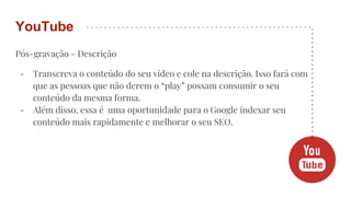 Pós-gravação - Descrição
- Transcreva o conteúdo do seu vídeo e cole na descrição. Isso fará com
que as pessoas que não derem o “play” possam consumir o seu
conteúdo da mesma forma.
- Além disso, essa é uma oportunidade para o Google indexar seu
conteúdo mais rapidamente e melhorar o seu SEO.
YouTube
 