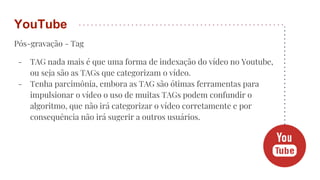 Pós-gravação - Tag
- TAG nada mais é que uma forma de indexação do vídeo no Youtube,
ou seja são as TAGs que categorizam o vídeo.
- Tenha parcimônia, embora as TAG são ótimas ferramentas para
impulsionar o vídeo o uso de muitas TAGs podem confundir o
algoritmo, que não irá categorizar o vídeo corretamente e por
consequência não irá sugerir a outros usuários.
YouTube
 