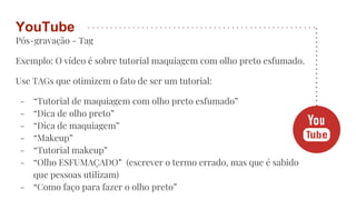 Pós-gravação - Tag
Exemplo: O vídeo é sobre tutorial maquiagem com olho preto esfumado.
Use TAGs que otimizem o fato de ser um tutorial:
- “Tutorial de maquiagem com olho preto esfumado”
- “Dica de olho preto”
- “Dica de maquiagem”
- “Makeup”
- “Tutorial makeup”
- “Olho ESFUMAÇADO” (escrever o termo errado, mas que é sabido
que pessoas utilizam)
- “Como faço para fazer o olho preto”
YouTube
 