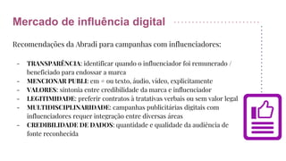 Mercado de influência digital
Recomendações da Abradi para campanhas com influenciadores:
- TRANSPARÊNCIA: identificar quando o influenciador foi remunerado /
beneficiado para endossar a marca
- MENCIONAR PUBLI: em # ou texto, áudio, vídeo, explicitamente
- VALORES: sintonia entre credibilidade da marca e influenciador
- LEGITIMIDADE: preferir contratos à tratativas verbais ou sem valor legal
- MULTIDISCIPLINARIDADE: campanhas publicitárias digitais com
influenciadores requer integração entre diversas áreas
- CREDIBILIDADE DE DADOS: quantidade e qualidade da audiência de
fonte reconhecida
 