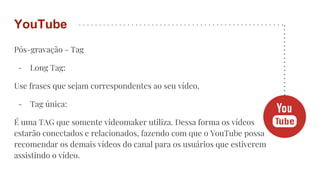 Pós-gravação - Tag
- Long Tag:
Use frases que sejam correspondentes ao seu vídeo.
- Tag única:
É uma TAG que somente videomaker utiliza. Dessa forma os vídeos
estarão conectados e relacionados, fazendo com que o YouTube possa
recomendar os demais vídeos do canal para os usuários que estiverem
assistindo o vídeo.
YouTube
 