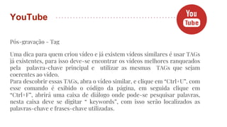 Pós-gravação - Tag
Uma dica para quem criou vídeo e já existem vídeos similares é usar TAGs
já existentes, para isso deve-se encontrar os vídeos melhores ranqueados
pela palavra-chave principal e utilizar as mesmas TAGs que sejam
coerentes ao vídeo.
Para descobrir essas TAGs, abra o vídeo similar, e clique em “Ctrl+U”, com
esse comando é exibido o código da página, em seguida clique em
“Ctrl+F”, abrirá uma caixa de diálogo onde pode-se pesquisar palavras,
nesta caixa deve se digitar “ keywords”, com isso serão localizados as
palavras-chave e frases-chave utilizadas.
YouTube
 